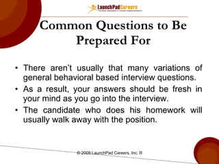 Common Questions to Be Prepared For There aren’t usually that many variations of general behavioral based interview questions. As a result, your answers should be fresh in your mind as you go into the interview. The candidate who does his homework will usually walk away with the position.  
