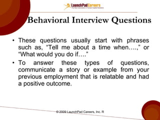 Behavioral Interview Questions These questions usually start with phrases such as, “Tell me about a time when….,” or “What would you do if….”  To answer these types of questions, communicate a story or example from your previous employment that is relatable and had a positive outcome.  