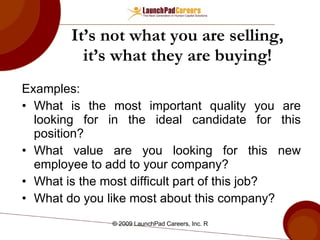 It’s not what you are selling, it’s what they are buying! Examples: What is the most important quality you are looking for in the ideal candidate for this position? What value are you looking for this new employee to add to your company? What is the most difficult part of this job? What do you like most about this company? 
