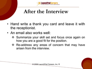 After the Interview Hand write a thank you card and leave it with the receptionist. An email also works well: Summarize your skill set and focus once again on how you are a good fit for the position. Re-address any areas of concern that may have arisen from the interview.  