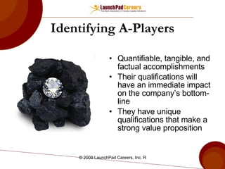 Identifying A-Players Quantifiable, tangible, and factual accomplishments Their qualifications will have an immediate impact on the company’s bottom-line They have unique qualifications that make a strong value proposition 