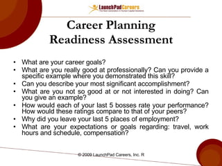 Career Planning Readiness Assessment What are your career goals? What are you really good at professionally? Can you provide a specific example where you demonstrated this skill? Can you describe your most significant accomplishment? What are you not so good at or not interested in doing? Can you give an example? How would each of your last 5 bosses rate your performance? How would these ratings compare to that of your peers? Why did you leave your last 5 places of employment? What are your expectations or goals regarding: travel, work hours and schedule, compensation? 