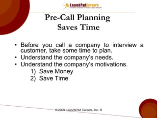 Pre-Call Planning  Saves Time Before you call a company to interview a customer, take some time to plan. Understand the company’s needs. Understand the company’s motivations. Save Money Save Time 