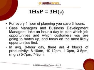 1HxP = 3H(s) For every 1 hour of planning you save 3 hours. Case Managers and Business Development Managers: take an hour a day to plan which job opportunities and which customers you are going to match up, and focus on the most likely opportunities first. In avg. 8-hour day, there are 4 blocks of productivity: 8-10am, 10-12pm, 1-3pm, 3-5pm, (mgrs) 5-7pm, 7-9pm. 