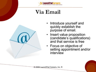 Via Email Introduce yourself and quickly establish the purpose of email. Insert value proposition (candidate’s qualifications) and that service is free Focus on objective of setting appointment and/or interview 