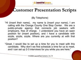 Customer Presentation Scripts (By Telephone) “ Hi (insert their name),  my name is (insert your name), I am calling with the Orange County One Stop Center.  We are a public-private agency that connects job seekers with employers, free of charge.  I understand you have an open position for (insert position), and I have a candidate with sizzle, sizzle, sizzle. Where are you currently at with that position? “ Great, I would like to set up a time for you to meet with this candidate.  Why don’t we first schedule a time for us to meet, and I can set up 2-3 interviews for you while you are here.” 