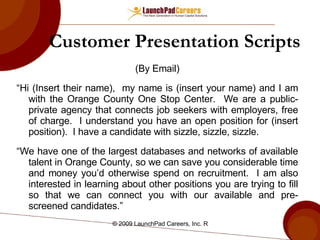 Customer Presentation Scripts (By Email) “ Hi (Insert their name),  my name is (insert your name) and I am with the Orange County One Stop Center.  We are a public-private agency that connects job seekers with employers, free of charge.  I understand you have an open position for (insert position).  I have a candidate with sizzle, sizzle, sizzle.  “ We have one of the largest databases and networks of available talent in Orange County, so we can save you considerable time and money you’d otherwise spend on recruitment.  I am also interested in learning about other positions you are trying to fill so that we can connect you with our available and pre-screened candidates.” 