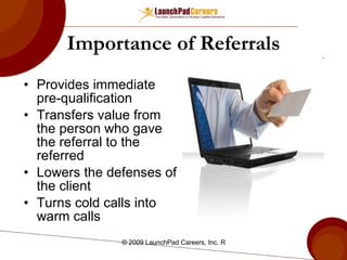 Importance of Referrals Provides immediate pre-qualification Transfers value from the person who gave the referral to the referred Lowers the defenses of the client Turns cold calls into warm calls 