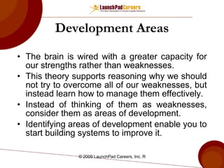 Development Areas The brain is wired with a greater capacity for our strengths rather than weaknesses. This theory supports reasoning why we should not try to overcome all of our weaknesses, but instead learn how to manage them effectively. Instead of thinking of them as weaknesses, consider them as areas of development. Identifying areas of development enable you to start building systems to improve it. 