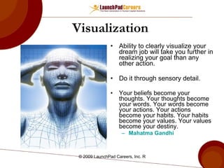 Visualization  Ability to clearly visualize your dream job will take you further in realizing your goal than any other action. Do it through sensory detail. Your beliefs become your thoughts. Your thoughts become your words. Your words become your actions. Your actions become your habits. Your habits become your values. Your values become your destiny. Mahatma Gandhi 