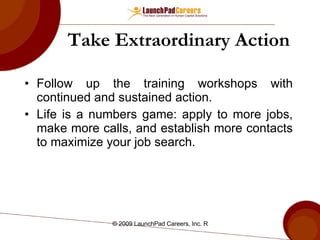 Take  Extraordinary  Action Follow up the training workshops with continued and sustained action. Life is a numbers game: apply to more jobs, make more calls, and establish more contacts to maximize your job search. 