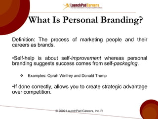 What Is Personal Branding? Definition: The process of marketing people and their careers as brands. Self-help is about self- improvement  whereas personal branding suggests success comes from self- packaging . Examples: Oprah Winfrey and Donald Trump If done correctly, allows you to create strategic advantage over competition. 