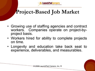 Project-Based Job Market Growing use of staffing agencies and contract workers.  Companies operate on project-by-project basis. Workers hired for ability to complete projects on time. Longevity and education take back seat to experience, deliverables, and measurables. 