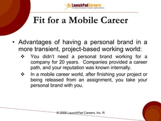 Fit for a Mobile Career Advantages of having a personal brand in a more transient, project-based working world: You didn’t need a personal brand working for a company for 20 years.  Companies provided a career path, and your reputation was known internally. In a mobile career world, after finishing your project or being released from an assignment, you take your personal brand with you. 