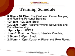 Training Schedule 8:40am - 10:15am   The Customer, Career Mapping and Planning, Personal Branding  10:15am - 10:30am   Break 10:30am - 12pm   Resume Writing, Networking and Social Networking 12pm - 1pm   LUNCH 1pm - 2:30pm   Job Search, Interview Coaching 2:30pm - 2:45pm   Break 2:45pm - 4:30pm  Customer Placement, Role Playing 