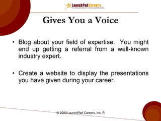 Gives You a Voice Blog about your field of expertise.  You might end up getting a referral from a well-known industry expert. Create a website to display the presentations you have given during your career. 