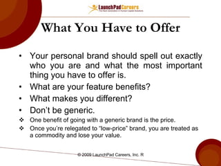 What You Have to Offer Your personal brand should spell out exactly who you are and what the most important thing you have to offer is. What are your feature benefits? What makes you different? Don’t be generic. One benefit of going with a generic brand is the price. Once you’re relegated to “low-price” brand, you are treated as a commodity and lose your value. 