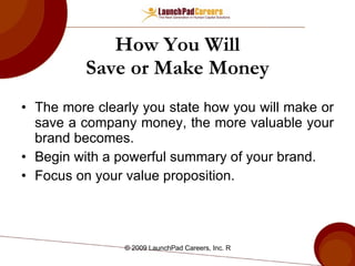 How You Will Save or Make Money The more clearly you state how you will make or save a company money, the more valuable your brand becomes. Begin with a powerful summary of your brand. Focus on your value proposition. 