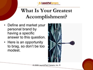 What Is Your Greatest Accomplishment? Define and market your personal brand by having a specific answer to this question. Here is an opportunity to brag, so don’t be too modest. 