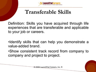 Transferable Skills Definition: Skills you have acquired through life experiences that are transferable and applicable to your job or careers. Identify skills that can help you demonstrate a value-added brand. Show consistent track record from company to company and project to project. 