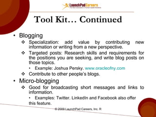 Tool Kit… Continued Blogging Specialization: add value by contributing new information or writing from a new perspective. Targeted posts: Research skills and requirements for the positions you are seeking, and write blog posts on those topics. Example: Joshua Persky.  www.oracleofny.com Contribute to other people’s blogs. Micro-blogging Good for broadcasting short messages and links to information . Examples: Twitter. LinkedIn and Facebook also offer this feature. 