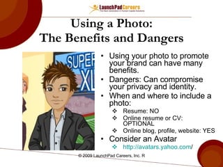 Using a Photo: The Benefits and Dangers Using your photo to promote your brand can have many benefits. Dangers: Can compromise your privacy and identity. When and where to include a photo: Resume: NO Online resume or CV: OPTIONAL Online blog, profile, website: YES Consider an Avatar http:// avatars.yahoo.com /   