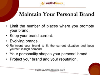 Maintain Your Personal Brand Limit the number of places where you promote your brand. Keep your brand current. Evolving brands. Re-invent your brand to fit the current situation and keep yourself in high demand. Your personality shapes your personal brand. Protect your brand and your reputation. 