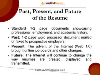 Past, Present, and Future of the Resume Standard 1-2 page documents showcasing professional, employment, and academic history. Past:  1-2 page word processor document mailed or faxed to prospective employers. Present:  The advent of the Internet (Web 1.0) brought online job boards and other changes. Future:  The Internet will continue to change the way resumes are created, displayed, and transmitted . 
