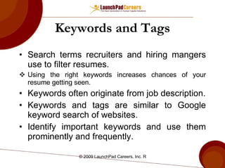 Keywords and Tags Search terms recruiters and hiring mangers use to filter resumes. Using the right keywords increases chances of your resume getting seen. Keywords often originate from job description. Keywords and tags are similar to Google keyword search of websites. Identify important keywords and use them prominently and frequently. 