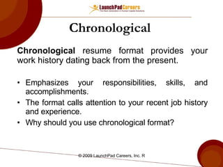 Chronological   Chronological  resume format provides your work history dating back from the present. Emphasizes your responsibilities, skills, and accomplishments. The format calls attention to your recent job history and experience. Why should you use chronological format? 