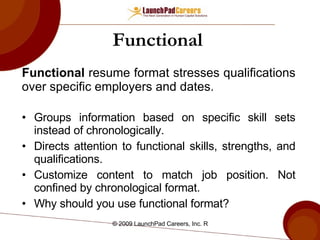 Functional   Functional  resume format stresses qualifications over specific employers and dates. Groups information based on specific skill sets instead of chronologically. Directs attention to functional skills, strengths, and qualifications. Customize content to match job position. Not confined by chronological format. Why should you use functional format? 