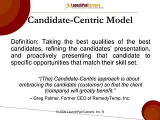 Candidate-Centric Model Definition: Taking the best qualities of the best candidates, refining the candidates’ presentation, and proactively presenting that candidate to specific opportunities that match their skill set. “ (The) Candidate-Centric approach is about embracing the candidate (customer) so that the client (company) will greatly benefit.”   –  Greg Palmer, Former CEO of RemedyTemp, Inc.   