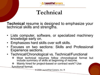 Technical   Technical  resume is designed to emphasize your technical skills and strengths. Lists computer, software, or specialized machinery knowledge early on. Emphasizes hard skills over soft skills. Focuses on two sections: Skills and Professional Experience sections. Technical/Chronological vs. Technical/Functional Most technical resumes follow chronological format but include summary of skills at beginning of resume. Mainly hired for project-based or contract work? Use functional format.  