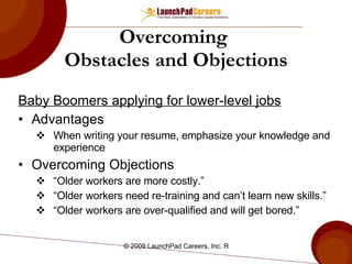 Overcoming  Obstacles and Objections Baby Boomers applying for lower-level jobs Advantages When writing your resume, emphasize your knowledge and experience  Overcoming Objections “ Older workers are more costly.”  “ Older workers need re-training and can’t learn new skills.” “ Older workers are over-qualified and will get bored.” 