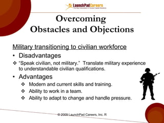 Military transitioning to civilian workforce Disadvantages “ Speak civilian, not military.”  Translate military experience to understandable civilian qualifications. Advantages Modern and current skills and training. Ability to work in a team. Ability to adapt to change and handle pressure. Overcoming  Obstacles and Objections 