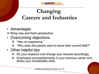 Changing  Careers and Industries Advantages Bring new and fresh perspective Overcoming objections “ Has no experience.” “ Why does this person want to leave their current field?”  Other helpful tips Do your research and change your resume accordingly. Emphasize accomplishments in your previous career and stress your transferable skills.  