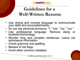 Guidelines for a  Well-Written Resume Use strong and concise language to communicate your skills and accomplishments. Do not use personal pronouns: “I,” “me,” “my,” “our.” Use professional language. Remove slang or localized terminology. Shorten long and complex sentences. Leave out extraneous information. Check grammar and spelling. Beware of red flags. Avoid other common mistakes. 