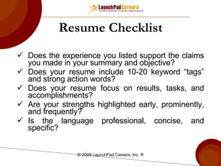 Resume Checklist Does the experience you listed support the claims you made in your summary and objective? Does your resume include 10-20 keyword “tags” and strong action words? Does your resume focus on results, tasks, and accomplishments? Are your strengths highlighted early, prominently, and frequently? Is the language professional, concise, and specific? 