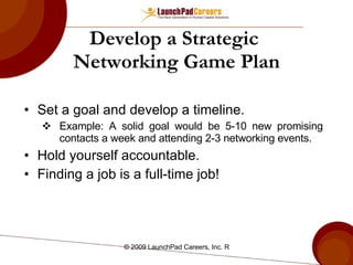 Develop a Strategic  Networking Game Plan Set a goal and develop a timeline. Example: A solid goal would be 5-10 new promising contacts a week and attending 2-3 networking events. Hold yourself accountable. Finding a job is a full-time job! 