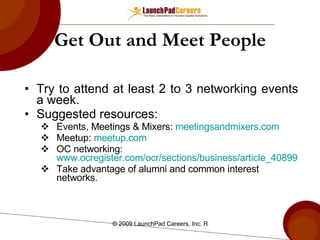 Get Out and Meet People Try to attend at least 2 to 3 networking events a week. Suggested resources: Events, Meetings & Mixers:  meetingsandmixers.com Meetup:  meetup.com OC networking:  www.ocregister.com/ocr/sections/business/article_408993.php Take advantage of alumni and common interest networks. 