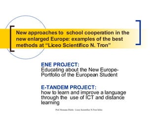 New approaches to  school cooperation in the new enlarged Europe: examples of the best methods at “Liceo Scientifico N. Tron” ENE PROJECT:   Educating about the New Europe-Portfolio of the European Student E-TANDEM PROJECT:   how to learn and improve a language through the  use of ICT and distance learning 
