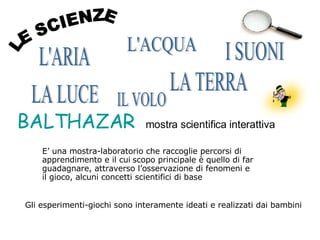 E’ una mostra-laboratorio che raccoglie percorsi di apprendimento e il cui   scopo principale è quello di far guadagnare, attraverso l’osservazione di fenomeni e il gioco, alcuni concetti scientifici di base Gli esperimenti-giochi sono interamente ideati e realizzati dai bambini LE SCIENZE BALTHAZAR   mostra scientifica interattiva L'ARIA L'ACQUA I SUONI LA TERRA LA LUCE IL VOLO 