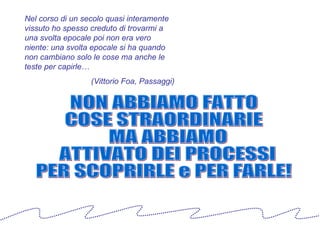 Nel corso di un secolo quasi interamente vissuto ho spesso creduto di trovarmi a una svolta epocale poi non era vero niente: una svolta epocale si ha quando non cambiano solo le cose ma anche le teste per capirle… (Vittorio Foa, Passaggi) NON ABBIAMO FATTO  COSE STRAORDINARIE MA ABBIAMO ATTIVATO DEI PROCESSI  PER SCOPRIRLE e PER FARLE! 