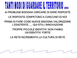 AI PROBLEMI BISOGNA CERCARE DI DARE RISPOSTE LE RISPOSTE COMPETONO A CIASCUNO DI NOI PRIMA DI FARE COSE NUOVE BISOGNA VALORIZZARE L’ESISTENTE….. QUI STA L’INNOVAZIONE TROPPE PICCOLE IDENTITA’ NON FANNO UN’IDENTITA’ FORTE LA RETE INCREMENTA LA CULTURA DI RETE TANTI MODI DI GUARDARE IL TERRITORIO ..... 