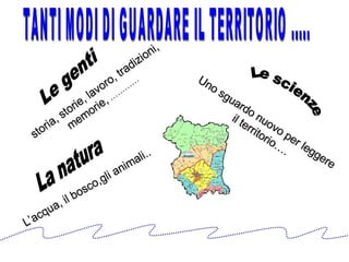 Le genti  La natura Le scienze storia, storie, lavoro, tradizioni, memorie,  ………… L’acqua, il bosco,gli animali.. Uno sguardo nuovo per leggere il territorio…. TANTI MODI DI GUARDARE IL TERRITORIO ..... 