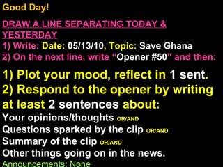 Good Day!  DRAW A LINE SEPARATING TODAY & YESTERDAY 1) Write:   Date:  05/13/10 , Topic:  Save Ghana 2) On the next line, write “ Opener #50 ” and then:  1) Plot your mood, reflect in  1 sent . 2) Respond to the opener by writing at least  2 sentences  about : Your opinions/thoughts  OR/AND Questions sparked by the clip  OR/AND Summary of the clip  OR/AND Other things going on in the news. Announcements: None Intro Music: Untitled 