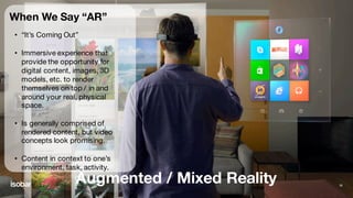 Augmented / Mixed Reality 26
When We Say “AR”
• “It’s Coming Out”
• Immersive experience that
provide the opportunity for
digital content, images, 3D
models, etc. to render
themselves on top / in and
around your real, physical
space.
• Is generally comprised of
rendered content, but video
concepts look promising.
• Content in context to one’s
environment, task, activity.
 