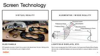 V I R T U A L R E A L I T Y A U G M E N T E D / M I X E D R E A L I T Y
O L E D P A N E L S L I G H T F I E L D D I S P L A Y S , E T C .
VR headsets provide a means for a screen to be placed near the eye, taking up the
field of view, immersing the user in digital content.
Much more complicated than OLED screens, the Augmented Reality/Mixed Reality
devices rely on lightfield displays and advanced optics to present digital content to
the user.
40
Screen Technology
 