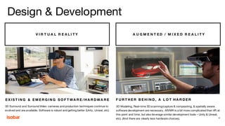 V I R T U A L R E A L I T Y A U G M E N T E D / M I X E D R E A L I T Y
E X I S T I N G & E M E R G I N G S O F T WA R E / H A R D WA R E F U R T H E R B E H I N D , A L O T H A R D E R
3D Surround and Surround Video cameras and production techniques continue to
evolved and are available. Software is robust and getting better (Unity, Unreal, etc)
3D Modeling, Real-time 3D scanning/capture & compositing, & spatially aware
software development are necessary. AR/MR is a bit more complicated than VR at
this point and time, but also leverage similar development tools – Unity & Unreal,
etc). (And there are clearly less hardware choices). 41
Design & Development
 