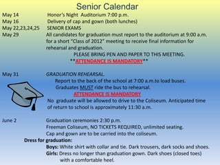 Senior Calendar
May 14              Honor’s Night Auditorium 7:00 p.m.
May 16              Delivery of cap and gown (both lunches)
May 22,23,24,25     SENIOR EXAMS
May 29             All candidates for graduation must report to the auditorium at 9:00 a.m.
                   for a short “Class of 2012” meeting to receive final information for
                   rehearsal and graduation.
                                PLEASE BRING PEN AND PAPER TO THIS MEETING.
                              **ATTENDANCE IS MANDATORY**

May 31             GRADUATION REHEARSAL.
                       Report to the back of the school at 7:00 a.m.to load buses.
                       Graduates MUST ride the bus to rehearsal.
                               ATTENDANCE IS MANDATORY
                   No graduate will be allowed to drive to the Coliseum. Anticipated time
                   of return to school is approximately 11:30 a.m.

June 2             Graduation ceremonies 2:30 p.m.
                   Freeman Coliseum, NO TICKETS REQUIRED, unlimited seating.
                   Cap and gown are to be carried into the coliseum.
         Dress for graduation:
                   Boys: White shirt with collar and tie. Dark trousers, dark socks and shoes.
                   Girls: Dress no longer than graduation gown. Dark shoes (closed toes)
                          with a comfortable heel.
 